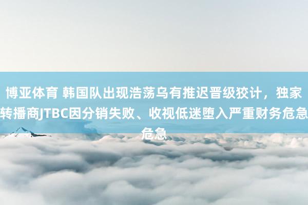 博亚体育 韩国队出现浩荡乌有推迟晋级狡计，独家转播商JTBC因分销失败、收视低迷堕入严重财务危急
