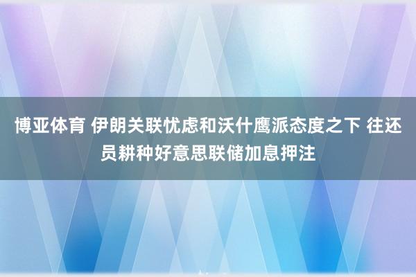 博亚体育 伊朗关联忧虑和沃什鹰派态度之下 往还员耕种好意思联储加息押注