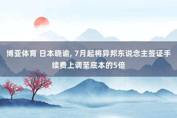 博亚体育 日本晓谕， 7月起将异邦东说念主签证手续费上调至底本的5倍