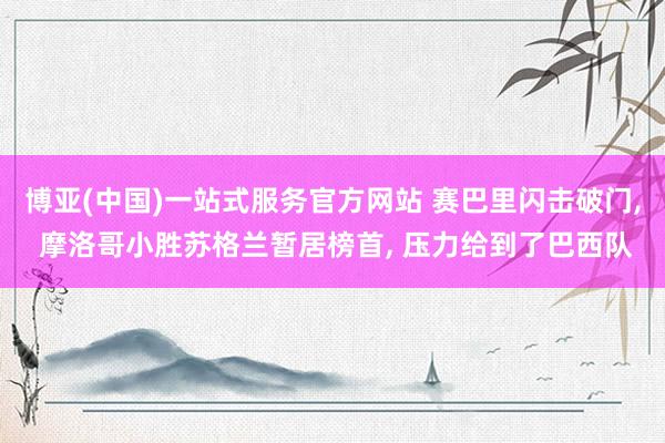 博亚(中国)一站式服务官方网站 赛巴里闪击破门, 摩洛哥小胜苏格兰暂居榜首, 压力给到了巴西队