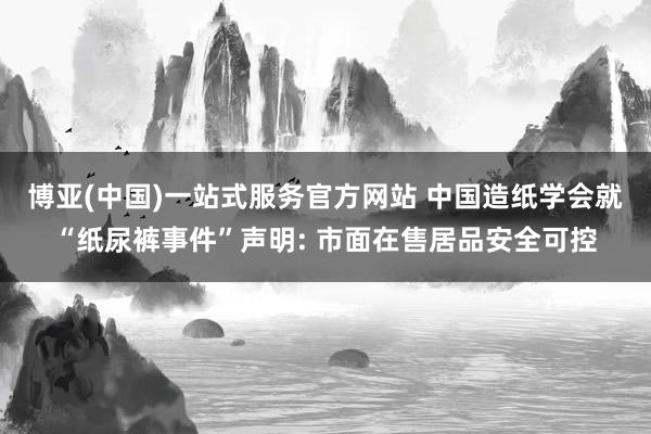 博亚(中国)一站式服务官方网站 中国造纸学会就“纸尿裤事件”声明: 市面在售居品安全可控