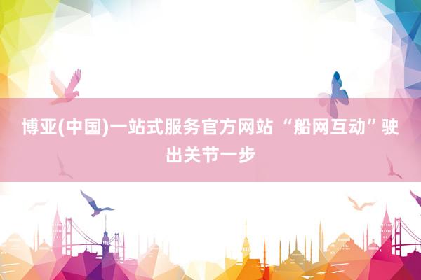 博亚(中国)一站式服务官方网站 “船网互动”驶出关节一步