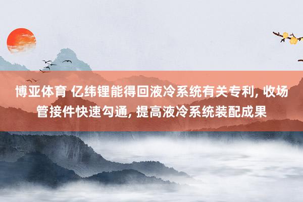 博亚体育 亿纬锂能得回液冷系统有关专利, 收场管接件快速勾通, 提高液冷系统装配成果